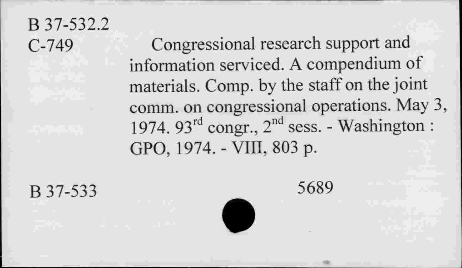 ﻿B 37-532.2
C-749
Congressional research support and information serviced. A compendium of materials. Comp, by the staff on the joint comm, on congressional operations. May 3, 1974. 93rd congr., 2nd sess. - Washington : GPO, 1974.-VIII, 803 p.
B 37-533
5689